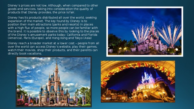 Disney’s prices are not low. Although, when compared to other goods and services, taking into consideration the quality of products that Disney provides, the price is fair. Disney has its products distributed all over the world, seeking expansion of the market. The key found by Disney is to position their main attractions (parks and resorts) in places with a high flux of people, so more people can be familiar with the brand. It is possible to observe this by looking to the places of the Disney’s amusement parks today: California and Florida (America), Paris (Europe), and Hong Kong and Tokyo (Asia) Disney reach a broader market at a lower cost – people from all over the world can access Disney’s website, play their games, watch their movies, shop their products, and their parents can directly book vacations. 