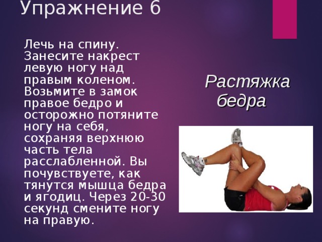 Упражнение 6  Лечь на спину. Занесите накрест левую ногу над правым коленом. Возьмите в замок правое бедро и осторожно потяните ногу на себя, сохраняя верхнюю часть тела расслабленной. Вы почувствуете, как тянутся мышца бедра и ягодиц. Через 20-30 секунд смените ногу на правую. Растяжка бедра 