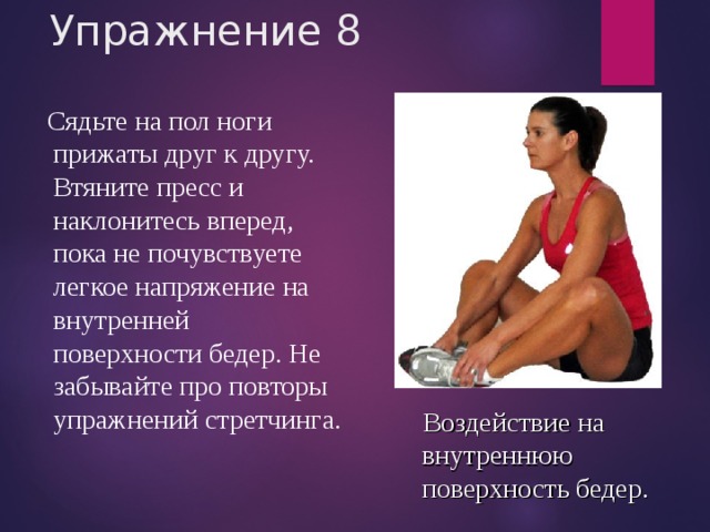 Упражнение 8  Сядьте на пол ноги прижаты друг к другу. Втяните пресс и наклонитесь вперед, пока не почувствуете легкое напряжение на внутренней поверхности бедер. Не забывайте про повторы упражнений стретчинга.  Воздействие на внутреннюю поверхность бедер. 