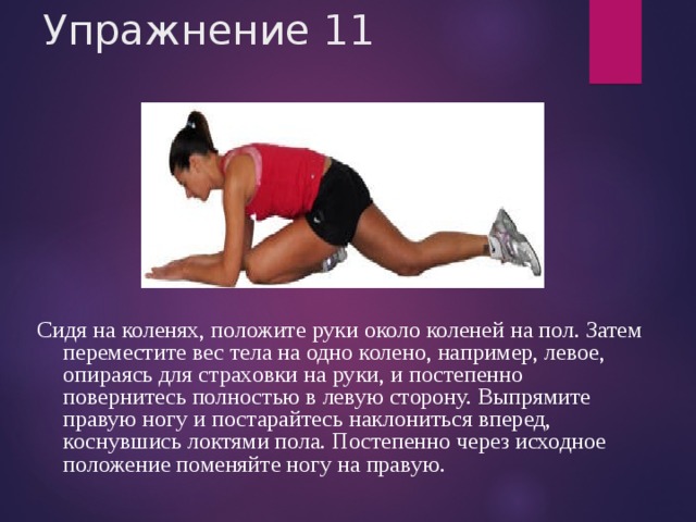 Упражнение 11 Сидя на коленях, положите руки около коленей на пол. Затем переместите вес тела на одно колено, например, левое, опираясь для страховки на руки, и постепенно повернитесь полностью в левую сторону. Выпрямите правую ногу и постарайтесь наклониться вперед, коснувшись локтями пола. Постепенно через исходное положение поменяйте ногу на правую. 