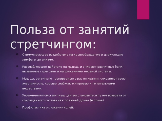  Польза от занятий стретчингом: Стимулирующее воздействие на кровообращение и циркуляцию лимфы в организме. Расслабляющее действие на мышцы и снимают различные боли, вызванные стрессами и напряжениями нервной системы. Мышцы, регулярно тренируемые в растягивании, сохраняют свою эластичность, хорошо снабжаются кровью и питательными веществами. Упражнения помогают мышцам восстановиться путем возврата от сокращенного состояния к прежней длине (в покое). Профилактика отложения солей. 