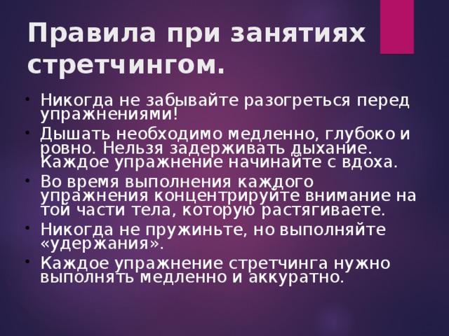 Правила при занятиях стретчингом. Никогда не забывайте разогреться перед упражнениями! Дышать необходимо медленно, глубоко и ровно. Нельзя задерживать дыхание. Каждое упражнение начинайте с вдоха.   Во время выполнения каждого упражнения концентрируйте внимание на той части тела, которую растягиваете. Никогда не пружиньте, но выполняйте «удержания». Каждое упражнение стретчинга нужно выполнять медленно и аккуратно. 