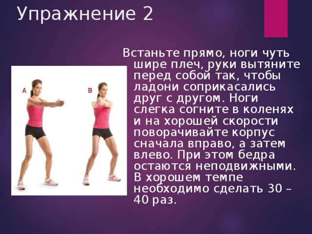 Упражнение 2 Встаньте прямо, ноги чуть шире плеч, руки вытяните перед собой так, чтобы ладони соприкасались друг с другом. Ноги слегка согните в коленях и на хорошей скорости поворачивайте корпус сначала вправо, а затем влево. При этом бедра остаются неподвижными. В хорошем темпе необходимо сделать 30 – 40 раз.  