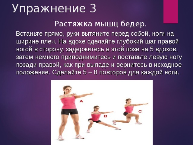Упражнение 3 Растяжка мышц бедер.  Встаньте прямо, руки вытяните перед собой, ноги на ширине плеч. На вдохе сделайте глубокий шаг правой ногой в сторону, задержитесь в этой позе на 5 вдохов, затем немного приподнимитесь и поставьте левую ногу позади правой, как при выпаде и вернитесь в исходное положение. Сделайте 5 – 8 повторов для каждой ноги. 