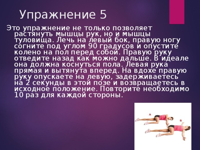 Упражнение 5 Это упражнение не только позволяет растянуть мышцы рук, но и мышцы туловища. Лечь на левый бок, правую ногу согните под углом 90 градусов и опустите колено на пол перед собой. Правую руку отведите назад как можно дальше. В идеале она должна коснуться пола. Левая рука прямая и вытянута вперед. На вдохе правую руку опускаете на левую, задерживаетесь на 2 секунды в этой позе и возвращаетесь в исходное положение. Повторите необходимо 10 раз для каждой стороны. 