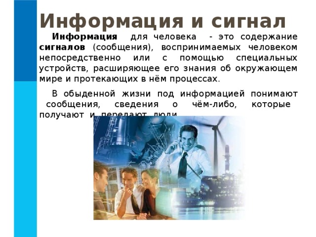 Информация и сигнал Информация для человека - это содержание сигналов (сообщения), воспринимаемых человеком непосредственно или с помощью специальных устройств, расширяющее его знания об окружающем мире и протекающих в нём процессах. В обыденной жизни под информацией понимают сообщения, сведения о чём-либо, которые получают и передают люди. 