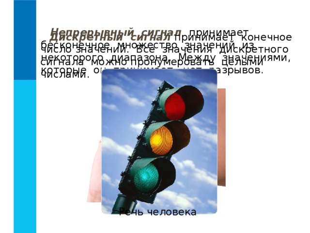 Непрерывный сигнал принимает бесконечное множество значений из некоторого диапазона. Между значениями, которые он принимает, нет разрывов. Дискретный сигнал принимает конечное число значений. Все значения дискретного сигнала можно пронумеровать целыми числами. Речь человека 