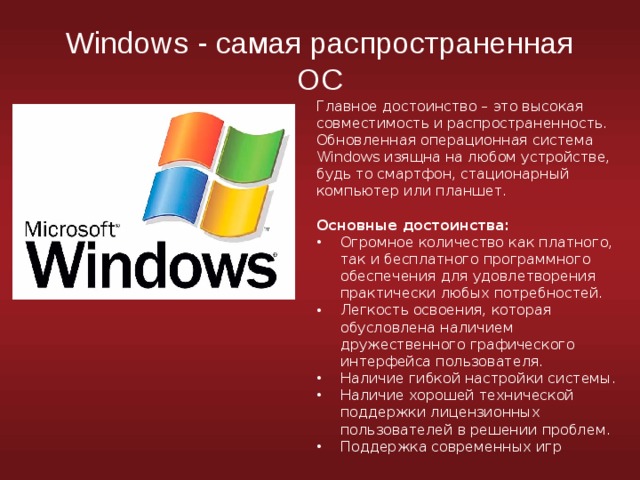 Windows - самая распространенная ОС Главное достоинство – это высокая совместимость и распространенность. Обновленная операционная система Windows изящна на любом устройстве, будь то смартфон, стационарный компьютер или планшет. Основные достоинства: Огромное количество как платного, так и бесплатного программного обеспечения для удовлетворения практически любых потребностей. Легкость освоения, которая обусловлена наличием дружественного графического интерфейса пользователя. Наличие гибкой настройки системы. Наличие хорошей технической поддержки лицензионных пользователей в решении проблем. Поддержка современных игр 