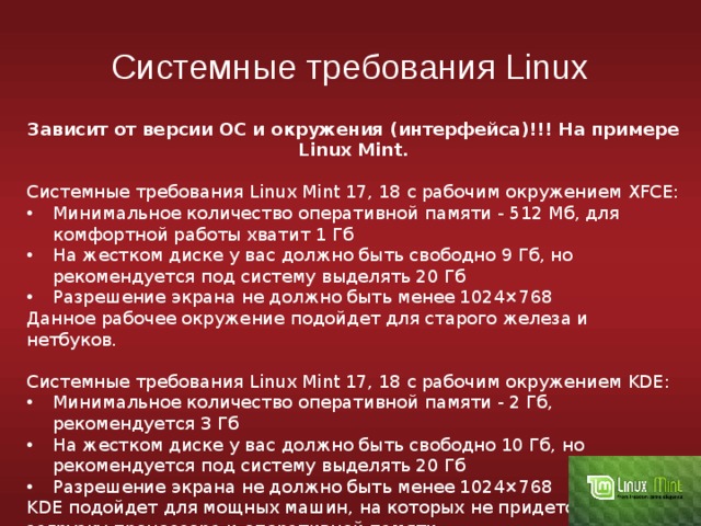 Системные требования Linux Зависит от версии ОС и окружения (интерфейса)!!! На примере Linux Mint. Системные требования Linux Mint 17, 18 с рабочим окружением XFCE: Минимальное количество оперативной памяти - 512 Мб, для комфортной работы хватит 1 Гб На жестком диске у вас должно быть свободно 9 Гб, но рекомендуется под систему выделять 20 Гб Разрешение экрана не должно быть менее 1024×768 Данное рабочее окружение подойдет для старого железа и нетбуков. Системные требования Linux Mint 17, 18 с рабочим окружением KDE: Минимальное количество оперативной памяти - 2 Гб, рекомендуется 3 Гб На жестком диске у вас должно быть свободно 10 Гб, но рекомендуется под систему выделять 20 Гб Разрешение экрана не должно быть менее 1024×768 KDE подойдет для мощных машин, на которых не придется считать загрузку процессора и оперативной памяти. 