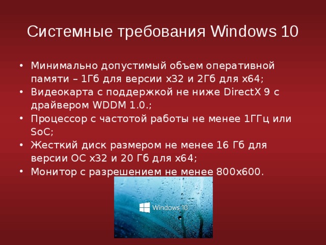 Системные требования Windows 10 Минимально допустимый объем оперативной памяти – 1Гб для версии х32 и 2Гб для х64; Видеокарта с поддержкой не ниже DirectX 9 с драйвером WDDM 1.0.; Процессор с частотой работы не менее 1ГГц или SoC; Жесткий диск размером не менее 16 Гб для версии ОС х32 и 20 Гб для х64; Монитор с разрешением не менее 800х600. 