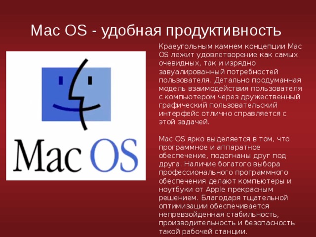 Mac OS - удобная продуктивность Краеугольным камнем концепции Mac OS лежит удовлетворение как самых очевидных, так и изрядно завуалированный потребностей пользователя. Детально продуманная модель взаимодействия пользователя с компьютером через дружественный графический пользовательский интерфейс отлично справляется с этой задачей. Mac OS ярко выделяется в том, что программное и аппаратное обеспечение, подогнаны друг под друга. Наличие богатого выбора профессионального программного обеспечения делают компьютеры и ноутбуки от Apple прекрасным решением. Благодаря тщательной оптимизации обеспечивается непревзойденная стабильность, производительность и безопасность такой рабочей станции. 