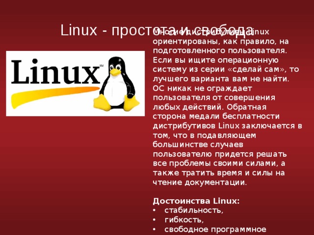 Linux - простота и свобода Многие дистрибутивы Linux ориентированы, как правило, на подготовленного пользователя. Если вы ищите операционную систему из серии «сделай сам», то лучшего варианта вам не найти. ОС никак не ограждает пользователя от совершения любых действий. Обратная сторона медали бесплатности дистрибутивов Linux заключается в том, что в подавляющем большинстве случаев пользователю придется решать все проблемы своими силами, а также тратить время и силы на чтение документации. Достоинства Linux: стабильность, гибкость, свободное программное обеспечение 