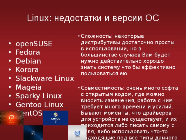 Linux: недостатки и версии ОС Сложность: некоторые дистрибутивы достаточно просты в использовании, но в большинстве случаев Вам будет нужно действительно хорошо знать систему что бы эффективно пользоваться ею. openSUSE Fedora Debian Korora Slackware Linux Mageia Sparky Linux Gentoo Linux CentOS Совместимость: очень много софта с открытым кодом, где можно вносить изменения, работа с ним требует много времени и усилий. Бывают моменты, что драйверов для устройств не существует, и их приходится либо писать самому с нуля, либо использовать что-то подходящие под все типы данного устройства. 