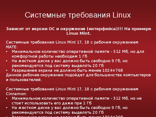 Системные требования Linux Зависит от версии ОС и окружения (интерфейса)!!! На примере Linux Mint. Системные требования Linux Mint 17, 18 с рабочим окружением MATE: Минимальное количество оперативной памяти - 512 Мб, но для комфортной работы необходим 1 Гб На жестком диске у вас должно быть свободно 9 Гб, но рекомендуется под систему выделять 20 Гб Разрешение экрана не должно быть менее 1024×768 Данное рабочее окружение подойдет для большинства компьютеров и пользователей. Системные требования Linux Mint 17, 18 с рабочим окружением Cinnamon: Минимальное количество оперативной памяти - 512 Мб, но не стоит использовать его даже при 1 Гб На жестком диске у вас должно быть свободно 9 Гб, но рекомендуется под систему выделять 20 Гб Разрешение экрана не должно быть менее 1024×768 Потребление ресурсов больше, чем в MATE. 