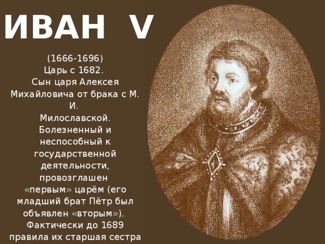 ИВАН V (1666-1696) Царь с 1682. Сын царя Алексея Михайловича от брака с М. И. Милославской. Болезненный и неспособный к государственной деятельности, провозглашен «первым» царём (его младший брат Пётр был объявлен «вторым»). Фактически до 1689 правила их старшая сестра Софья Алексеевна, после её свержения - Пётр I.