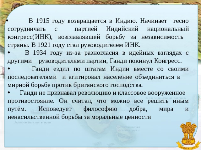 В 1915 году возвращается в Индию. Начинает тесно сотрудничать с партией Индийский национальный конгресс(ИНК), возглавлявшей борьбу за независимость страны. В 1921 году стал руководителем ИНК.  В 1934 году из-за разногласия в идейных взглядах с другими руководителями партии, Ганди покинул Конгресс.  Ганди ездил по штатам Индии вместе со своими последователями и агитировал население объединиться в мирной борьбе против британского господства.  Ганди не признавал революцию и классовое вооруженное