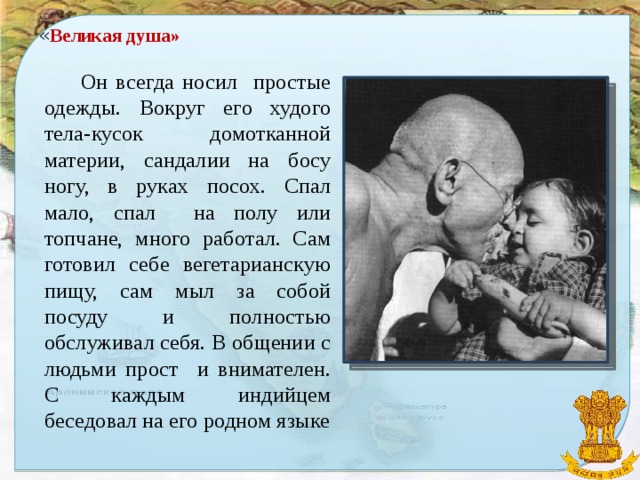 « Великая душа»  Он всегда носил простые одежды. Вокруг его худого тела-кусок домотканной материи, сандалии на босу ногу, в руках посох. Спал мало, спал на полу или топчане, много работал. Сам готовил себе вегетарианскую пищу, сам мыл за собой посуду и полностью обслуживал себя. В общении с людьми прост и внимателен. С каждым индийцем беседовал на его родном языке