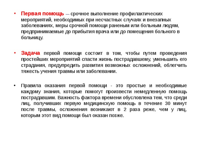 Первая помощь  — срочное выполнение профилактических мероприятий, необходимых при несчастных случаях и внезапных заболеваниях, меры срочной помощи раненым или больным людям, предпринимаемые до прибытия врача или до помещения больного в больницу. Задача  первой помощи состоит в том, чтобы путем проведения простейших мероприятий спасти жизнь пострадавшему, уменьшить его страдания, предупредить развития возможных осложнений, облегчить тяжесть учения травмы или заболевании. Правила оказания первой помощи - это простые и необходимые каждому знания, которые помогут произвести немедленную помощь пострадавшим. Важность фактора времени обусловлена тем, что среди лиц, получивших первую медицинскую помощь в течение 30 минут после травмы, осложнения возникают в 2 раза реже, чем у лиц, которым этот вид помощи был оказан позже.  