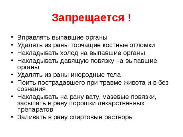 Запрещается ! Вправлять выпавшие органы Удалять из раны торчащие костные отломки Накладывать холод на выпавшие органы Накладывать давящую повязку на выпавшие органы Удалять из раны инородные тела Поить пострадавшего при травме живота и в без сознания Накладывать на рану вату, мазевые повязки, засыпать в рану порошки лекарственных препаратов Заливать в рану спиртовые растворы  