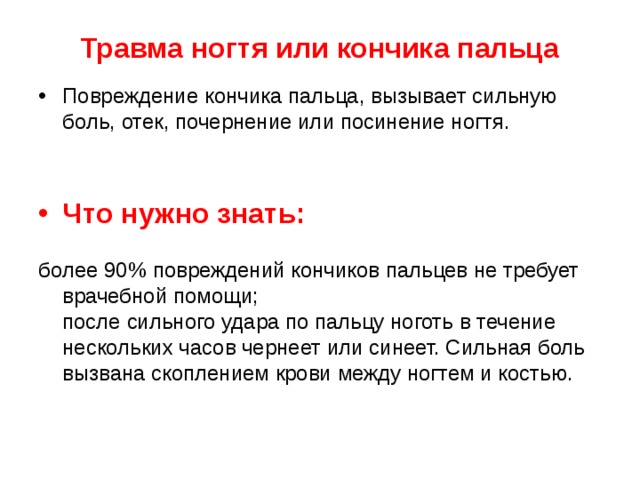 Травма ногтя или кончика пальца Повреждение кончика пальца, вызывает сильную боль, отек, почернение или посинение ногтя.   Что нужно знать:   более 90% повреждений кончиков пальцев не требует врачебной помощи;  после сильного удара по пальцу ноготь в течение нескольких часов чернеет или синеет. Сильная боль вызвана скоплением крови между ногтем и костью. 