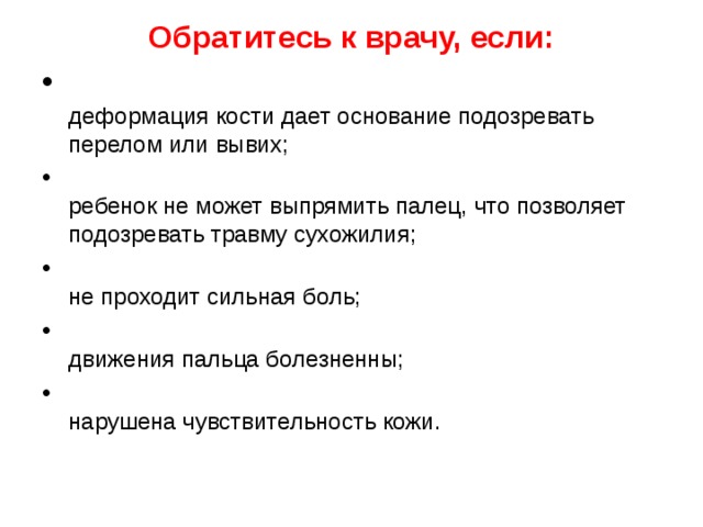 Обратитесь к врачу, если:    деформация кости дает основание подозревать перелом или вывих;  ребенок не может выпрямить палец, что позволяет подо­зревать травму сухожилия;  не проходит сильная боль;  движения пальца болезненны;  нарушена чувствительность кожи.  