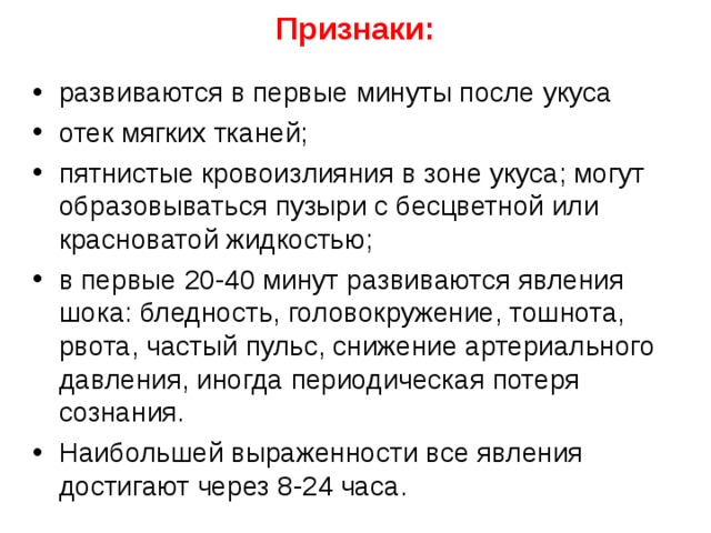  Признаки:   развиваются в первые минуты после укуса отек мягких тканей; пятнистые кровоизлияния в зоне укуса; могут образовываться пузыри с бесцветной или красноватой жидкостью; в первые 20-40 минут развиваются явления шока: бледность, головокружение, тошнота, рвота, частый пульс, снижение артериального давления, иногда периодическая потеря сознания. Наибольшей выраженности все явления достигают через 8-24 часа.   