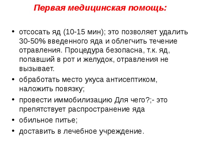 Первая медицинская помощь:   отсосать яд (10-15 мин); это позволяет удалить 30-50% введенного яда и облегчить течение отравления. Процедура безопасна, т.к. яд, попавший в рот и желудок, отравления не вызывает. обработать место укуса антисептиком, наложить повязку; провести иммобилизацию Для чего?;- это препятствует распространение яда обильное питье; доставить в лечебное учреждение.  