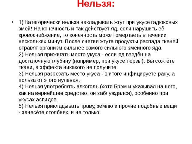 Нельзя:   1) Категорически нельзя накладывать жгут при укусе гадюковых змей! На конечность и так действует яд, если нарушить её кровоснабжение, то конечность может омертветь в течении нескольких минут. После снятия жгута продукты распада тканей отравят организм сильнее самого сильного змеиного яда.  2) Нельзя прижигать место укуса - если яд введён на достаточную глубину (например, при укусе гюрзы). Вы сожгёте ткани, а эффекта никакого не получите  3) Нельзя разрезать место укуса - в итоге инфицируете рану, а польза от этого нулевая.  4) Нельзя употреблять алкоголь (хотя Брэм и указывал на него, как на вернейшее средство, он заблуждался), особенно при укусах аспидов.  5) Нельзя прикладывать траву, землю и прочие подобные вещи - занесёте столбняк, и не только.  