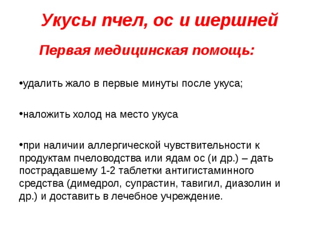 Укусы пчел, ос и шершней    Первая медицинская помощь: удалить жало в первые минуты после укуса;  наложить холод на место укуса  при наличии аллергической чувствительности к продуктам пчеловодства или ядам ос (и др.) – дать пострадавшему 1-2 таблетки антигистаминного средства (димедрол, супрастин, тавигил, диазолин и др.) и доставить в лечебное учреждение. 