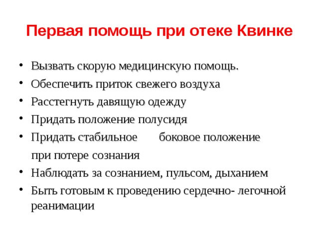Первая помощь при отеке Квинке Вызвать скорую медицинскую помощь. Обеспечить приток свежего воздуха Расстегнуть давящую одежду Придать положение полусидя Придать стабильное боковое положение  при потере сознания Наблюдать за сознанием, пульсом, дыханием Быть готовым к проведению сердечно- легочной реанимации  
