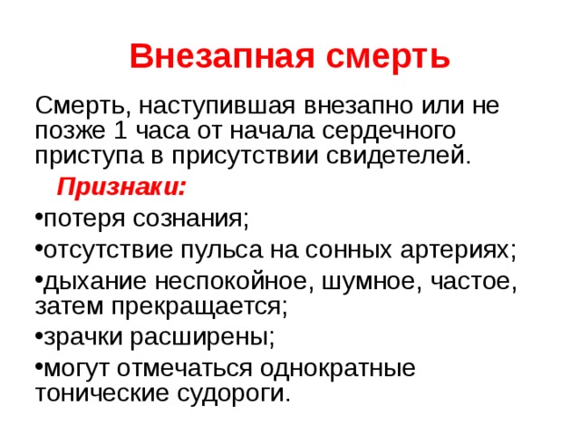 Внезапная смерть Смерть, наступившая внезапно или не позже 1 часа от начала сердечного приступа в присутствии свидетелей.  Признаки: потеря сознания; отсутствие пульса на сонных артериях; дыхание неспокойное, шумное, частое, затем прекращается; зрачки расширены; могут отмечаться однократные тонические судороги. 