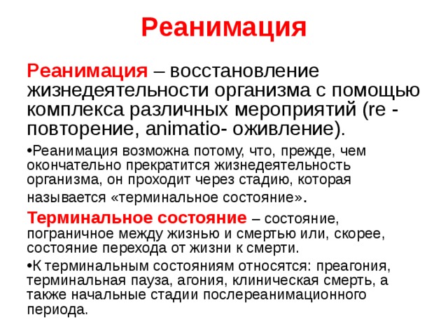 Реанимация Реанимация – восстановление жизнедеятельности организма с помощью комплекса различных мероприятий (re - повторение, animatio- оживление). Реанимация возможна потому, что, прежде, чем окончательно прекратится жизнедеятельность организма, он проходит через стадию, которая называется «терминальное состояние» . Терминальное состояние  – состояние, пограничное между жизнью и смертью или, скорее, состояние перехода от жизни к смерти. К терминальным состояниям относятся: преагония, терминальная пауза, агония, клиническая смерть, а также начальные стадии послереанимационного периода.  