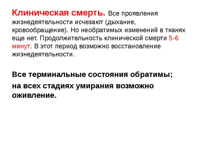 Клиническая смерть. Все проявления жизнедеятельности исчезают (дыхание, кровообращение). Но необратимых изменений в тканях еще нет. Продолжительность клинической смерти 5-6 минут . В этот период возможно восстановление жизнедеятельности. Все терминальные состояния обратимы; на всех стадиях умирания возможно оживление.  