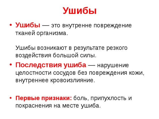 Ушибы Ушибы — это внутренне повреждение тканей организма.   Ушибы возникают в результате резкого воздействия большой силы. Последствия ушиба  — нарушение целостности сосудов без повреждения кожи, внутреннее кровоизлияние. Первые признаки: боль, припухлость и покраснения на месте ушиба. 