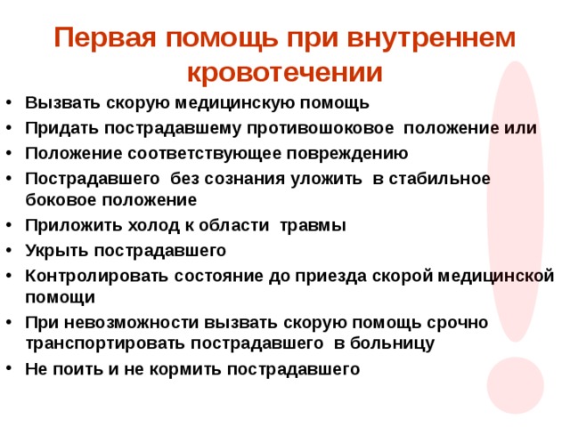 Первая помощь при внутреннем кровотечении Вызвать скорую медицинскую помощь Придать пострадавшему противошоковое положение или Положение соответствующее повреждению Пострадавшего без сознания уложить в стабильное боковое положение Приложить холод к области травмы Укрыть пострадавшего Контролировать состояние до приезда скорой медицинской помощи При невозможности вызвать скорую помощь срочно транспортировать пострадавшего в больницу Не поить и не кормить пострадавшего  