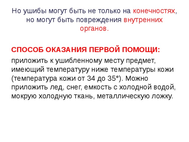 Но ушибы могут быть не только на конечностях , но могут быть повреждения внутренних органов.    СПОСОБ ОКАЗАНИЯ ПЕРВОЙ ПОМОЩИ: приложить к ушибленному месту предмет, имеющий температуру ниже температуры кожи (температура кожи от 34 до 35°). Можно приложить лед, снег, емкость с холодной водой, мокрую холодную ткань, металлическую ложку.   