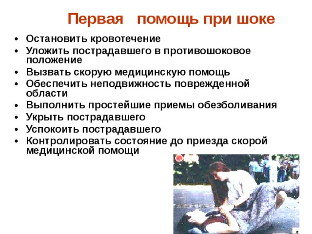  Первая помощь при шоке     Остановить кровотечение Уложить пострадавшего в противошоковое положение Вызвать скорую медицинскую помощь Обеспечить неподвижность поврежденной области Выполнить простейшие приемы обезболивания Укрыть пострадавшего Успокоить пострадавшего  Контролировать состояние до приезда скорой медицинской помощи 