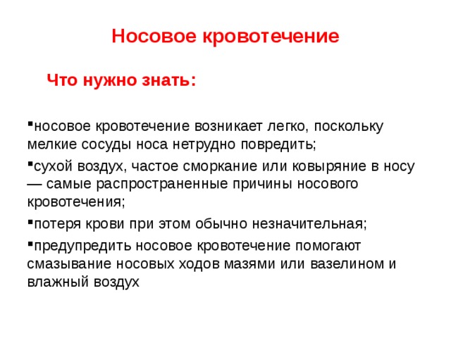 Носовое кровотечение  Что нужно знать: носовое кровотечение возникает легко, поскольку мелкие сосуды носа нетрудно повредить; сухой воздух, частое сморкание или ковыряние в носу — самые распространенные причины носового кровотечения; потеря крови при этом обычно незначительная; предупредить носовое кровотечение помогают смазывание носовых ходов мазями или вазелином и влажный воздух 