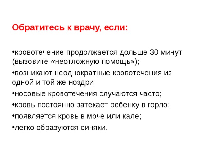  Обратитесь к врачу, если:  кровотечение продолжается дольше 30 минут (вызовите «неотложную помощь»); возникают неоднократные кровотечения из одной и той же ноздри; носовые кровотечения случаются часто; кровь постоянно затекает ребенку в горло; появляется кровь в моче или кале; легко образуются синяки.  