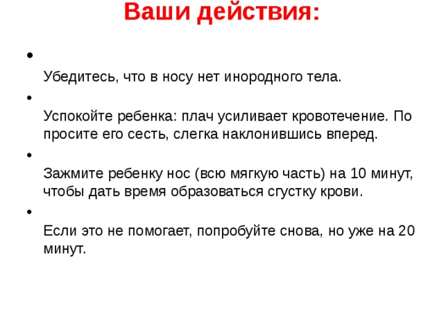 Ваши действия:    Убедитесь, что в носу нет инородного тела.  Успокойте ребенка: плач усиливает кровотечение. По­просите его сесть, слегка наклонившись вперед.  Зажмите ребенку нос (всю мягкую часть) на 10 минут, чтобы дать время образоваться сгустку крови.  Если это не помогает, попробуйте снова, но уже на 20 минут.  