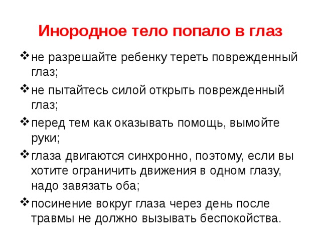 Инородное тело попало в глаз не разрешайте ребенку тереть поврежденный глаз; не пытайтесь силой открыть поврежденный глаз; перед тем как оказывать помощь, вымойте руки; глаза двигаются синхронно, поэтому, если вы хотите огра­ничить движения в одном глазу, надо завязать оба; посинение вокруг глаза через день после травмы не должно вызывать беспокойства. 