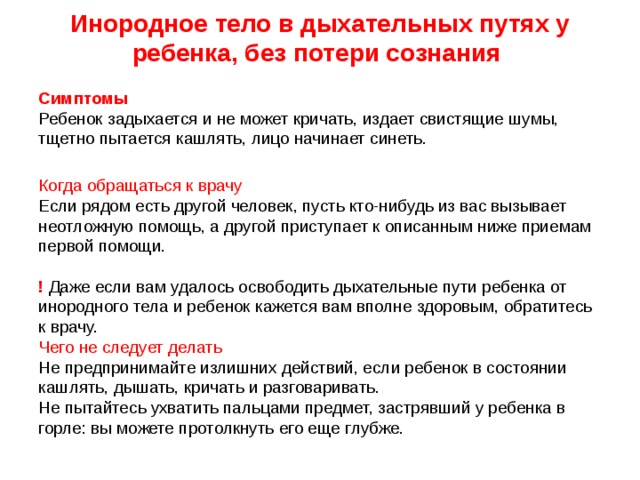 Инородное тело в дыхательных путях у ребенка, без потери сознания     Симптомы    Ребенок задыхается и не может кричать, издает свистящие шумы, тщетно пытается кашлять, лицо начинает синеть.    Когда обращаться к врачу   Если рядом есть другой человек, пусть кто-нибудь из вас вызывает неотложную помощь, а другой приступает к описанным ниже приемам первой помощи.      ! Даже если вам удалось освободить дыхательные пути ребенка от инородного тела и ребенок кажется вам вполне здоровым, обратитесь к врачу.   Чего не следует делать    Не предпринимайте излишних действий, если ребенок в состоянии кашлять, дышать, кричать и разговаривать.   Не пытайтесь ухватить пальцами предмет, застрявший у ребенка в горле: вы можете протолкнуть его еще глубже.    