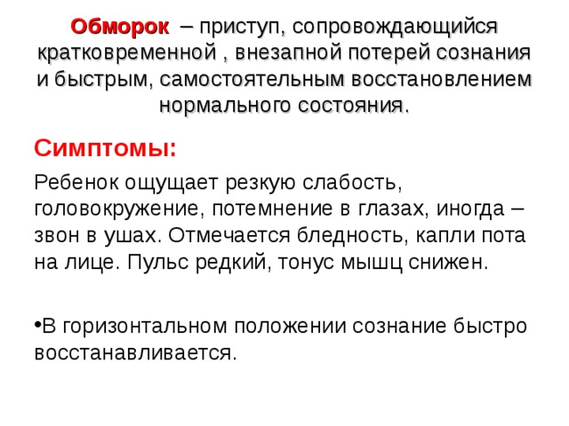Обморок – приступ, сопровождающийся кратковременной , внезапной потерей сознания и быстрым, самостоятельным восстановлением нормального состояния.   Симптомы: Ребенок ощущает резкую слабость, головокружение, потемнение в глазах, иногда – звон в ушах. Отмечается бледность, капли пота на лице. Пульс редкий, тонус мышц снижен. В горизонтальном положении сознание быстро восстанавливается.  