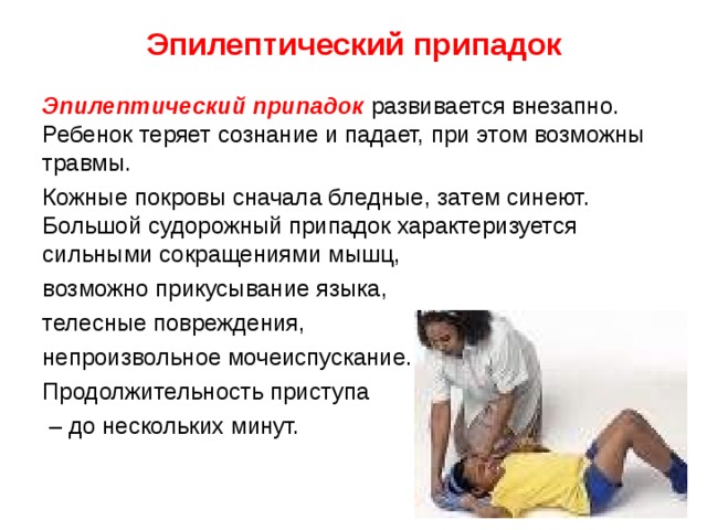 Эпилептический припадок Эпилептический припадок  развивается внезапно. Ребенок теряет сознание и падает, при этом возможны травмы. Кожные покровы сначала бледные, затем синеют. Большой судорожный припадок характеризуется сильными сокращениями мышц, возможно прикусывание языка, телесные повреждения, непроизвольное мочеиспускание. Продолжительность приступа – до нескольких минут. 