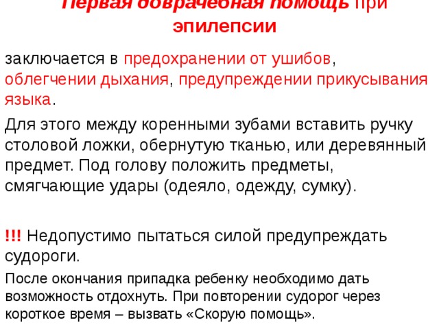  Первая доврачебная помощь при эпилепсии   заключается в предохранении от ушибов , облегчении дыхания , предупреждении  прикусывания языка . Для этого между коренными зубами вставить ручку столовой ложки, обернутую тканью, или деревянный предмет. Под голову положить предметы, смягчающие удары (одеяло, одежду, сумку).  !!! Недопустимо пытаться силой предупреждать судороги. После окончания припадка ребенку необходимо дать возможность отдохнуть. При повторении судорог через короткое время – вызвать «Скорую помощь». 