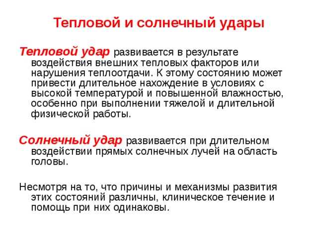Тепловой и солнечный удары Тепловой  удар  развивается в результате воздействия внешних тепловых факторов или нарушения теплоотдачи. К этому состоянию может привести длительное нахождение в условиях с высокой температурой и повышенной влажностью, особенно при выполнении тяжелой и длительной физической работы.  Солнечный удар  развивается при длительном воздействии прямых солнечных лучей на область головы. Несмотря на то, что причины и механизмы развития этих состояний различны, клиническое течение и помощь при них одинаковы. 