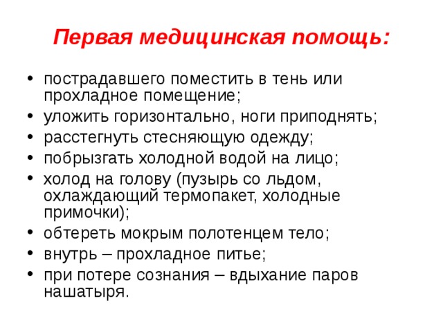 Первая медицинская помощь: пострадавшего поместить в тень или прохладное помещение; уложить горизонтально, ноги приподнять; расстегнуть стесняющую одежду; побрызгать холодной водой на лицо; холод на голову (пузырь со льдом, охлаждающий термопакет, холодные примочки); обтереть мокрым полотенцем тело; внутрь – прохладное питье; при потере сознания – вдыхание паров нашатыря. 