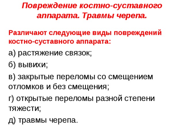 Повреждение костно-суставного аппарата. Травмы черепа.   Различают следующие виды повреждений костно-суставного аппарата: а) растяжение связок; б) вывихи; в) закрытые переломы со смещением отломков и без смещения; г) открытые переломы разной степени тяжести; д) травмы черепа. 