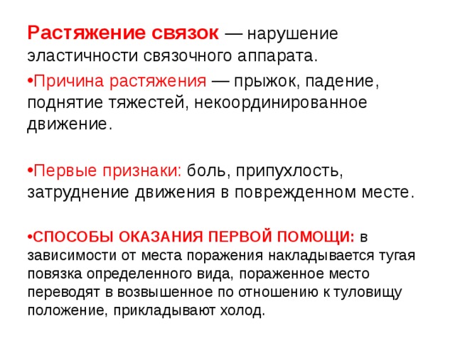 Растяжение связок  — нарушение эластичности связочного аппарата. Причина растяжения — прыжок, падение, поднятие тяжестей, некоординированное движение.   Первые признаки: боль, припухлость, затруднение движения в поврежденном месте.  СПОСОБЫ ОКАЗАНИЯ ПЕРВОЙ ПОМОЩИ: в зависимости от места поражения накладывается тугая повязка определенного вида, пораженное место переводят в возвышенное по отношению к туловищу положение, прикладывают холод. 