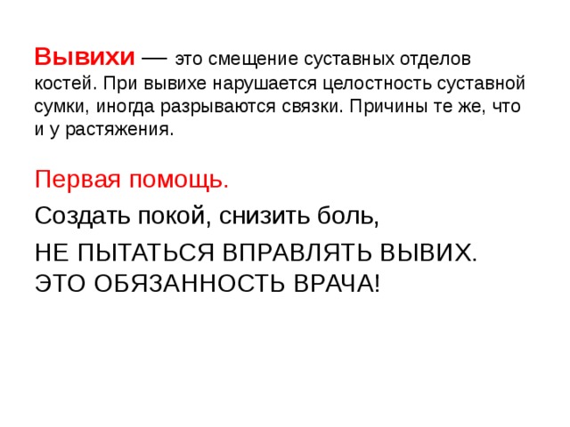  Вывихи — это смещение суставных отделов костей. При вывихе нарушается целостность суставной сумки, иногда разрываются связки. Причины те же, что и у растяжения.   Первая помощь. Создать покой, снизить боль, НЕ ПЫТАТЬСЯ ВПРАВЛЯТЬ ВЫВИХ. ЭТО ОБЯЗАННОСТЬ ВРАЧА! 